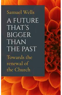 A Future That's Bigger Than the Past: Towards the Renewal of the Church - Samuel Wells