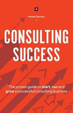 Consulting Success: The Proven Guide to Start, Run and Grow a Successful Consulting Business - Michael Zipursky