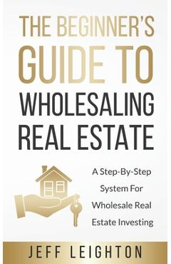 The Beginner\'s Guide To Wholesaling Real Estate: : A Step-By-Step System For Wholesale Real Estate Investing - Jeff Leighton