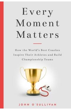 Every Moment Matters: How the World\'s Best Coaches Inspire Their Athletes and Build Championship Teams - John O\'sullivan