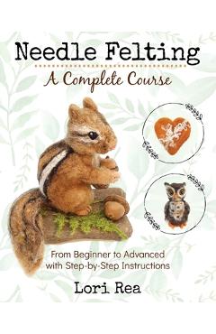 Needle Felting - A Complete Course: From Beginner to Advanced with Step-by-Step Instructions - Lori Rea