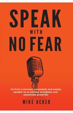Speak With No Fear: Go from a nervous, nauseated, and sweaty speaker to an excited, energized, and passionate presenter - Mike Acker