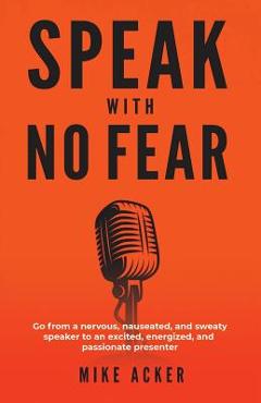 Speak With No Fear: Go from a nervous, nauseated, and sweaty speaker to an excited, energized, and passionate presenter - Mike Acker