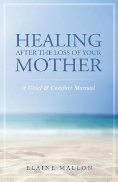 Healing After the Loss of Your Mother: A Grief & Comfort Manual - Elaine Mallon