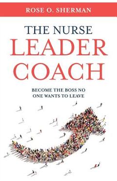 The Nurse Leader Coach: Become the Boss No One Wants to Leave - Rose O. Sherman