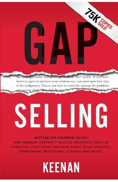 Gap Selling: Getting the Customer to Yes: How Problem-Centric Selling Increases Sales by Changing Everything You Know About Relatio - Keenan