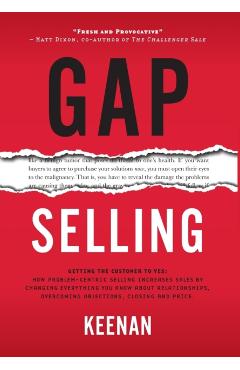 Gap Selling: Getting the Customer to Yes: How Problem-Centric Selling Increases Sales by Changing Everything You Know About Relatio - Keenan