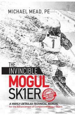 The Invincible Mogul Skier: A Highly-Detailed Technical Manual for the Advancement of Competitive Mogul Skiers - Michael L. Mead