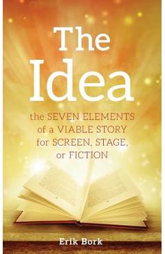 The Idea: The Seven Elements of a Viable Story for Screen, Stage or Fiction - Erik Bork