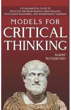Models For Critical Thinking: A Fundamental Guide to Effective Decision Making, Deep Analysis, Intelligent Reasoning, and Independent Thinking - Albert Rutherford