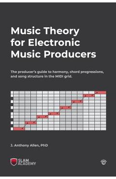 Music Theory for Electronic Music Producers: The producer\'s guide to harmony, chord progressions, and song structure in the MIDI grid. - J. Anthony Allen Phd