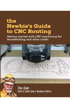 The Newbie\'s Guide to CNC Routing: Getting started with CNC machining for woodworking and other crafts - Prof Henry