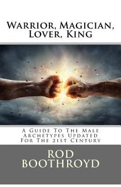 Warrior, Magician, Lover, King: A Guide to the Male Archetypes Updated for the 21st Century: A Guide to Men\'s Archetypes, Emotions, and the Developmen - Rod Boothroyd