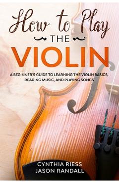 How to Play the Violin: A Beginner\'s Guide to Learning the Violin Basics, Reading Music, and Playing Songs - Jason Randall