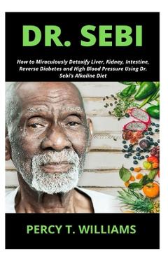 Dr. Sebi: How to Miraculously Detoxify Liver, Kidney, Intestine, Reverse Diabetes and High Blood Pressure Using Dr. Sebi\'s Alkal - Percy T. Williams