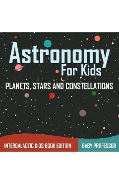 Astronomy For Kids: Planets, Stars and Constellations - Intergalactic Kids Book Edition - Baby Professor