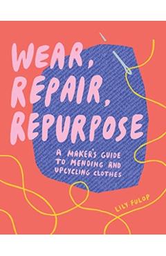 Wear, Repair, Repurpose: A Maker's Guide to Mending and Upcycling Clothes - Lily Fulop