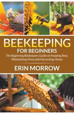Beekeeping For Beginners: The Beginning Beekeepers Guide on Keeping Bees, Maintaining Hives and Harvesting Honey - Erin Morrow