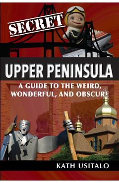 Secret Upper Peninsula: A Guide to the Weird, Wonderful, and Obscure - Kath Usitalo