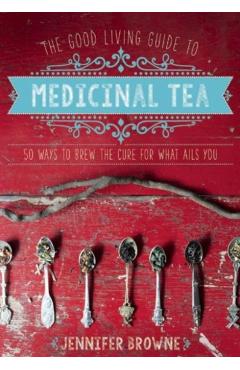 The Good Living Guide to Medicinal Tea: 50 Ways to Brew the Cure for What Ails You - Jennifer Browne