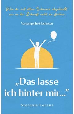 Vergangenheit loslassen: Das lasse ich hinter mir... - Wie du mit altem Schmerz abschlie�t, um in der Zukunft nicht zu sterben - Stefanie Lorenz