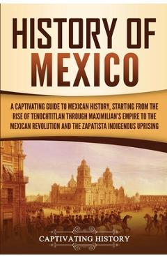 History of Mexico: A Captivating Guide to Mexican History, Starting from the Rise of Tenochtitlan through Maximilian's Empire to the Mexi - Captivating History