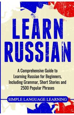 Learn Russian: A Comprehensive Guide to Learning Russian for Beginners, Including Grammar, Short Stories and 2500 Popular Phrases - Simple Language Learning