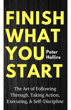 Finish What You Start: The Art of Following Through, Taking Action, Executing, & Self-Discipline - Peter Hollins