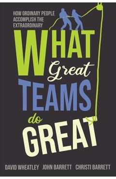 What Great Teams Do Great: How Ordinary People Accomplish the Extraordinary - David Wheatley