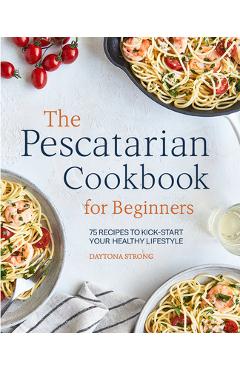The Pescatarian Cookbook for Beginners: 75 Recipes to Kickstart Your Healthy Lifestyle - Daytona Strong
