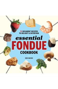 Essential Fondue Cookbook: 75 Decadent Recipes to Delight and Entertain - Erin Harris