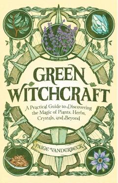 Green Witchcraft: A Practical Guide to Discovering the Magic of Plants, Herbs, Crystals, and Beyond - Paige Vanderbeck