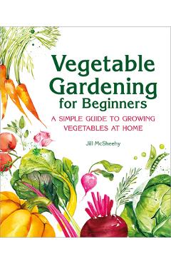 Vegetable Gardening for Beginners: A Simple Guide to Growing Vegetables at Home - Jill Mcsheehy