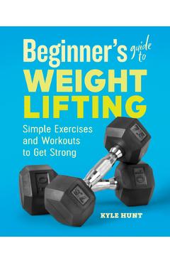 Beginner\'s Guide to Weight Lifting: Simple Exercises and Workouts to Get Strong - Kyle Hunt