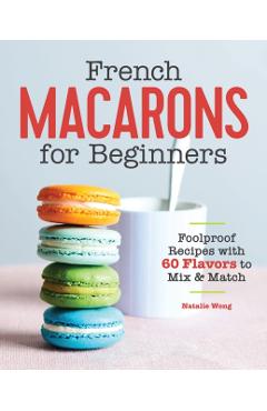 French Macarons for Beginners: Foolproof Recipes with 60 Flavors to Mix and Match - Natalie Wong