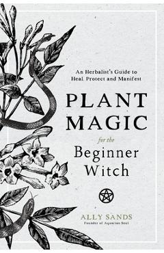 Plant Magic for the Beginner Witch: An Herbalist\'s Guide to Heal, Protect and Manifest - Ally Sands