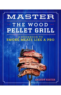 Master the Wood Pellet Grill: A Cookbook to Smoke Meats and More Like a Pro - Andrew Koster