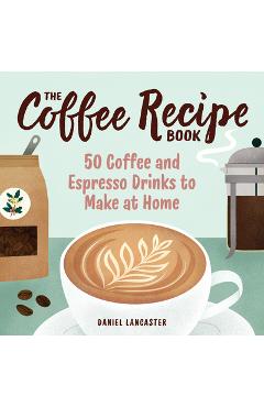 The Coffee Recipe Book: 50 Coffee and Espresso Drinks to Make at Home - Daniel Lancaster