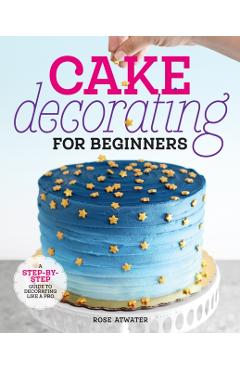 Cake Decorating for Beginners: A Step-By-Step Guide to Decorating Like a Pro - Rose Atwater