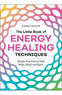 The Little Book of Energy Healing Techniques: Simple Practices to Heal Body, Mind, and Spirit - Karen Frazier