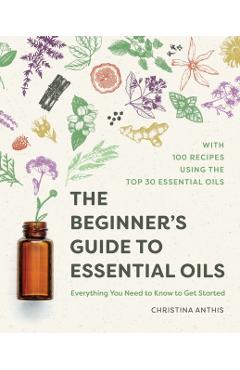 The Beginner's Guide to Essential Oils: Everything You Need to Know to Get Started - Christina Anthis