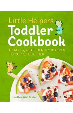 Little Helpers Toddler Cookbook: Healthy, Kid-Friendly Recipes to Cook Together - Heather Wish Staller