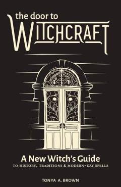 The Door to Witchcraft: A New Witch\'s Guide to History, Traditions, and Modern-Day Spells - Tonya A. Brown