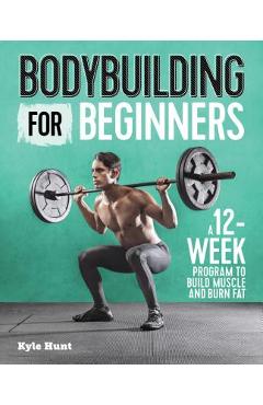 Bodybuilding for Beginners: A 12-Week Program to Build Muscle and Burn Fat - Kyle Hunt