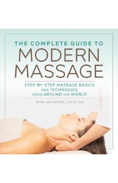 The Complete Guide to Modern Massage: Step-By-Step Massage Basics and Techniques from Around the World - Ryan Jay Hoyme