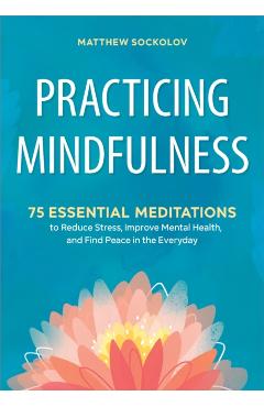 Practicing Mindfulness: 75 Essential Meditations to Reduce Stress, Improve Mental Health, and Find Peace in the Everyday - Matthew Sockolov