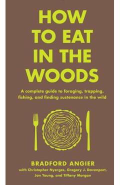 How to Eat in the Woods: A Complete Guide to Foraging, Trapping, Fishing, and Finding Sustenance in the Wild - Bradford Angier