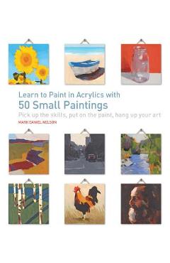 Learn to Paint in Acrylics with 50 Small Paintings: Pick Up the Skills * Put on the Paint * Hang Up Your Art - Mark Daniel Nelson