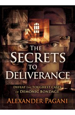 The Secrets to Deliverance: Defeat the Toughest Cases of Demonic Bondage - Alexander Pagani