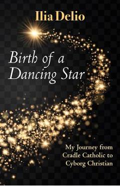 Birth of a Dancing Star: My Journey from Cradle Catholic to Cyborg Christian - Ilia Delio